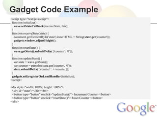 Gadget Code Example
<script type="text/javascript">
 function initialize() {
   wave.setStateCallback(receiveState, this);
 }
 function receiveState(state) {
   document.getElementById('state').innerHTML = String(state.get('counter'));
   gadgets.window.adjustHeight();
 }
 function resetState() {
   wave.getState().submitDelta({'counter' : '0'});
 }
 function updateState() {
   var state = wave.getState();
   var counter = parseInt(state.get('counter', '0'));
   state.submitDelta({'counter' : ++counter});
 }
 gadgets.util.registerOnLoadHandler(initialize);
</script>

<div style="width: 100%; height: 100%">
 <div id="state"></div><br/>
 <button type="button" onclick="updateState()"> Increment Counter </button>
 <button type="button" onclick="resetState()"> Reset Counter </button>
</div>
 