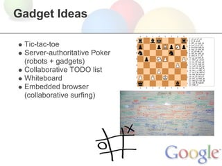 Gadget Ideas

 Tic-tac-toe
 Server-authoritative Poker
 (robots + gadgets)
 Collaborative TODO list
 Whiteboard
 Embedded browser
 (collaborative surfing)
 