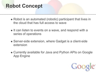 Robot Concept

  Robot is an automated (robotic) participant that lives in
  the cloud that has full access to wave

  It can listen to events on a wave, and respond with a
  series of operations

  Server-side extension, where Gadget is a client-side
  extension

  Currently available for Java and Python APIs on Google
  App Engine
 