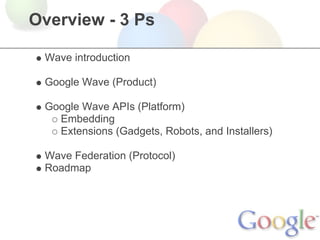 Overview - 3 Ps

 Wave introduction

 Google Wave (Product)

 Google Wave APIs (Platform)
   Embedding
   Extensions (Gadgets, Robots, and Installers)

 Wave Federation (Protocol)
 Roadmap
 