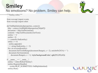Smiley
No emoticons? No problem, Smiley can help.
"""Smiley robot."""

from waveapi import events
from waveapi import robot

def OnBlipSubmitted(properties, context):
 blip = context.GetBlipById(properties['blipId'])
 document = blip.GetDocument()
 contents = blip.GetDocument().GetText()
 smiley = ':)'
 smiles = []
 i = contents.find(smiley)
 while i >= 0:
   smiles.append(i)
   i = string.find(smiley, i + 2)
 for s in reversed(smiles):
   document.SetTextInRange(document.Range(s, s + 2), unichr(0x263A) + ' ')
   document.SetAnnotation(
      document.Range(s, s + 1), 'style/backgroundColor', rgb(253,252,63))

if __name__ == '__main__':
  smiley = robot.Robot('Smiley')
  smiley.RegisterHandler(
    events.BLIP_SUBMITTED, OnBlipSubmitted)
  smiley.Run()
 