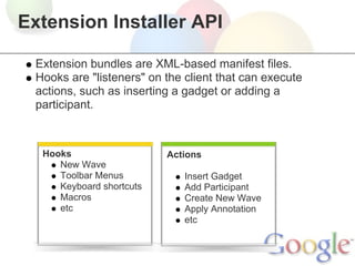 Extension Installer API

 Extension bundles are XML-based manifest files.
 Hooks are "listeners" on the client that can execute
 actions, such as inserting a gadget or adding a
 participant.



  Hooks                   Actions
     New Wave
     Toolbar Menus            Insert Gadget
     Keyboard shortcuts       Add Participant
     Macros                   Create New Wave
     etc                      Apply Annotation
                              etc
 