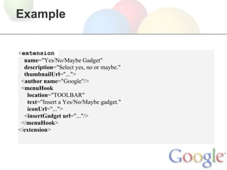 Example


<extension
  name="Yes/No/Maybe Gadget"
  description="Select yes, no or maybe."
  thumbnailUrl="...">
 <author name="Google"/>
 <menuHook
   location="TOOLBAR"
   text="Insert a Yes/No/Maybe gadget."
   iconUrl="...">
  <insertGadget url="..."/>
 </menuHook>
</extension>
 