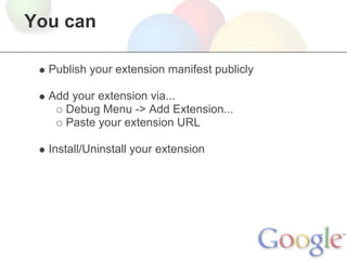You can

  Publish your extension manifest publicly

  Add your extension via...
     Debug Menu -> Add Extension...
     Paste your extension URL

  Install/Uninstall your extension
 