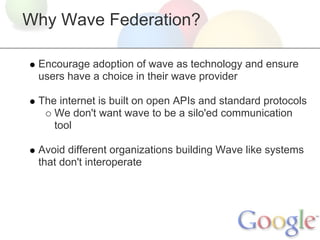 Why Wave Federation?

 Encourage adoption of wave as technology and ensure
 users have a choice in their wave provider

 The internet is built on open APIs and standard protocols
    We don't want wave to be a silo'ed communication
    tool

 Avoid different organizations building Wave like systems
 that don't interoperate
 
