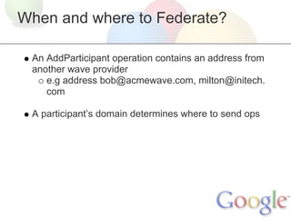 When and where to Federate?

 An AddParticipant operation contains an address from
 another wave provider
    e.g address bob@acmewave.com, milton@initech.
    com

 A participant’s domain determines where to send ops
 