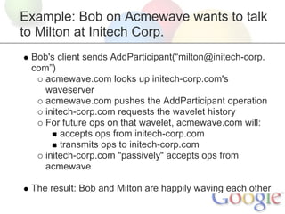 Example: Bob on Acmewave wants to talk
to Milton at Initech Corp.
 Bob's client sends AddParticipant(“milton@initech-corp.
 com”)
    acmewave.com looks up initech-corp.com's
    waveserver
    acmewave.com pushes the AddParticipant operation
    initech-corp.com requests the wavelet history
    For future ops on that wavelet, acmewave.com will:
        accepts ops from initech-corp.com
        transmits ops to initech-corp.com
    initech-corp.com "passively" accepts ops from
    acmewave

 The result: Bob and Milton are happily waving each other
 