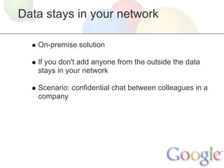 Data stays in your network

   On-premise solution

   If you don't add anyone from the outside the data
   stays in your network

   Scenario: confidential chat between colleagues in a
   company
 