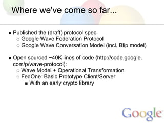 Where we've come so far...

Published the (draft) protocol spec
  Google Wave Federation Protocol
  Google Wave Conversation Model (incl. Blip model)

Open sourced ~40K lines of code (http://code.google.
com/p/wave-protocol):
   Wave Model + Operational Transformation
   FedOne: Basic Prototype Client/Server
      With an early crypto library
 