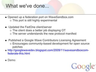 What we've done...

Opened up a federation port on WaveSandbox.com
   This port is still highly experimental

 Updated the FedOne client/server
   The client does a better job displaying OT
   The server understands the new protocol manifest

 Published a Google Wave Contributors Licensing Agreement
    Encourages community-based development for open source
    patches
http://googlewavedev.blogspot.com/2009/11/wavesandboxcom-
federate-this.html

Demo
 
