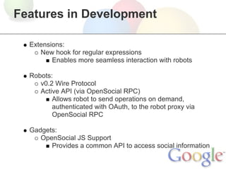 Features in Development

  Extensions:
     New hook for regular expressions
         Enables more seamless interaction with robots

  Robots:
     v0.2 Wire Protocol
     Active API (via OpenSocial RPC)
         Allows robot to send operations on demand,
         authenticated with OAuth, to the robot proxy via
         OpenSocial RPC

  Gadgets:
     OpenSocial JS Support
        Provides a common API to access social information
 