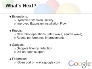 What's Next?

  Extensions:
     Dynamic Extension Gallery
     Improved Extension Installation Flow

  Robots:
    New robot operations (fetch wave, search wave)
    Robots performance improvements

  Gadgets:
    Gadgets latency reduction
    Diff-on-open support

  Federation:
     Open port on wave.google.com
 
