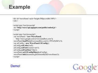 Example

 <div id='waveframe' style='height:500px;width:100%'>
 </div>

 <script type='text/javascript'
  src='http://wave-api.appspot.com/public/embed.js'>
 </script>

 <script type='text/javascript'>
  var wavePanel = new WavePanel(
     'http://wave.google.com/a/wavesandbox.com/');
  wavePanel.loadWave('wavesandbox.com!w+PfYnNrZk%1');
  var uiConfig = new WavePanel.UIConfig();
  uiConfig.setColor('red');
  uiConfig.setFont('courier new');
  uiConfig.setFontSize('18px');
  wavePanel.setUIConfigObject(uiConfig);
  wavePanel.init(document.getElementById('waveframe'));
 </script>




Demo!
 