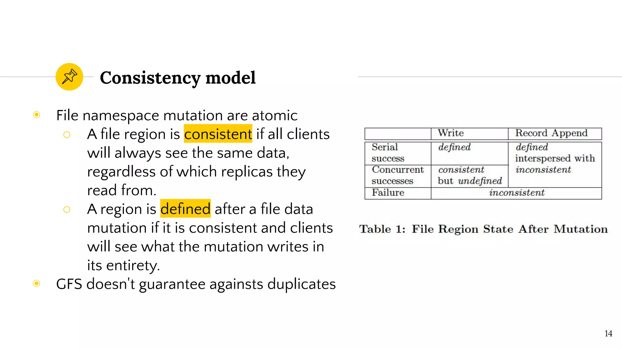 Consistency model
◉ File namespace mutation are atomic
○ A ﬁle region is consistent if all clients
will always see the same data,
regardless of which replicas they
read from.
○ A region is deﬁned after a ﬁle data
mutation if it is consistent and clients
will see what the mutation writes in
its entirety.
◉ GFS doesn't guarantee againsts duplicates
14
 