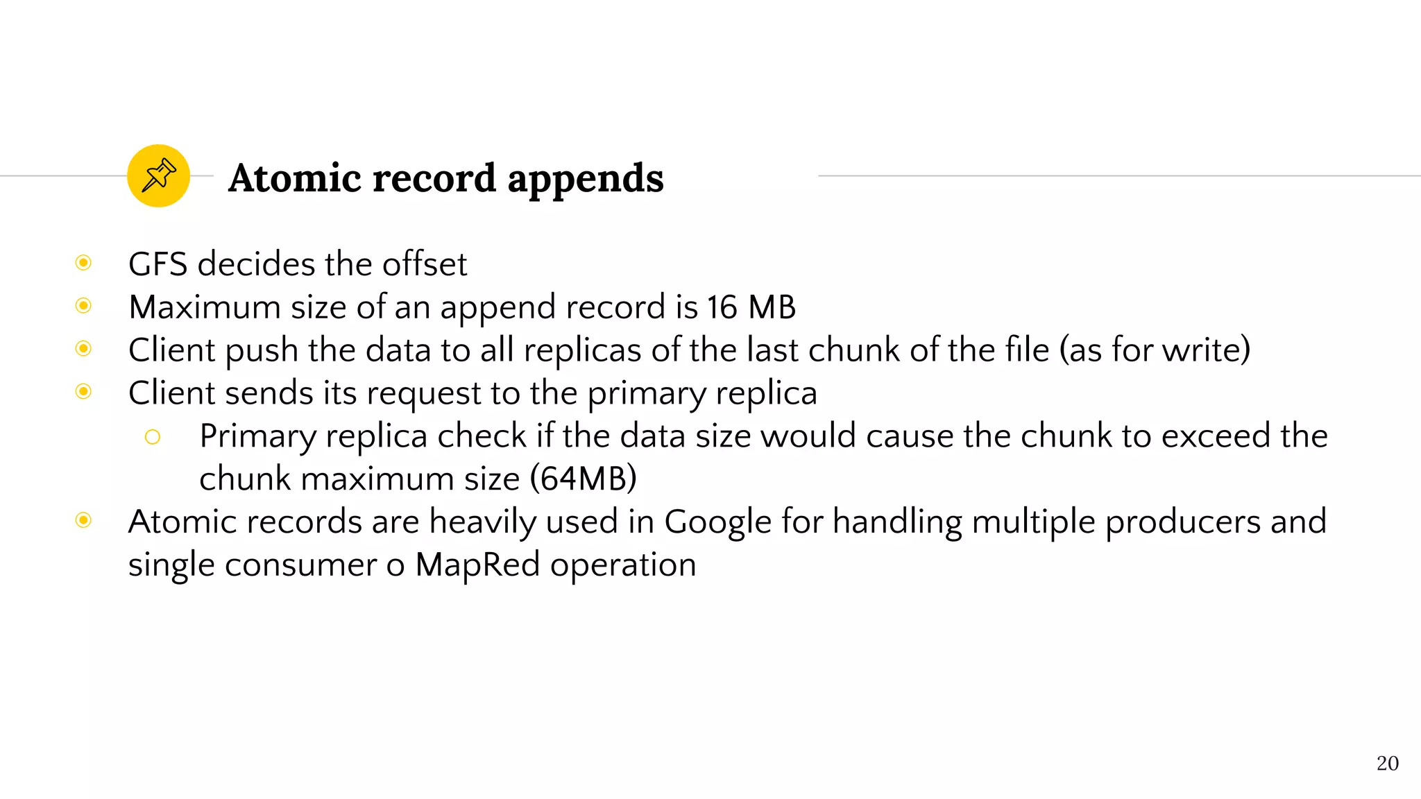 Atomic record appends
◉ GFS decides the offset
◉ Maximum size of an append record is 16 MB
◉ Client push the data to all replicas of the last chunk of the ﬁle (as for write)
◉ Client sends its request to the primary replica
○ Primary replica check if the data size would cause the chunk to exceed the
chunk maximum size (64MB)
◉ Atomic records are heavily used in Google for handling multiple producers and
single consumer o MapRed operation
20
 