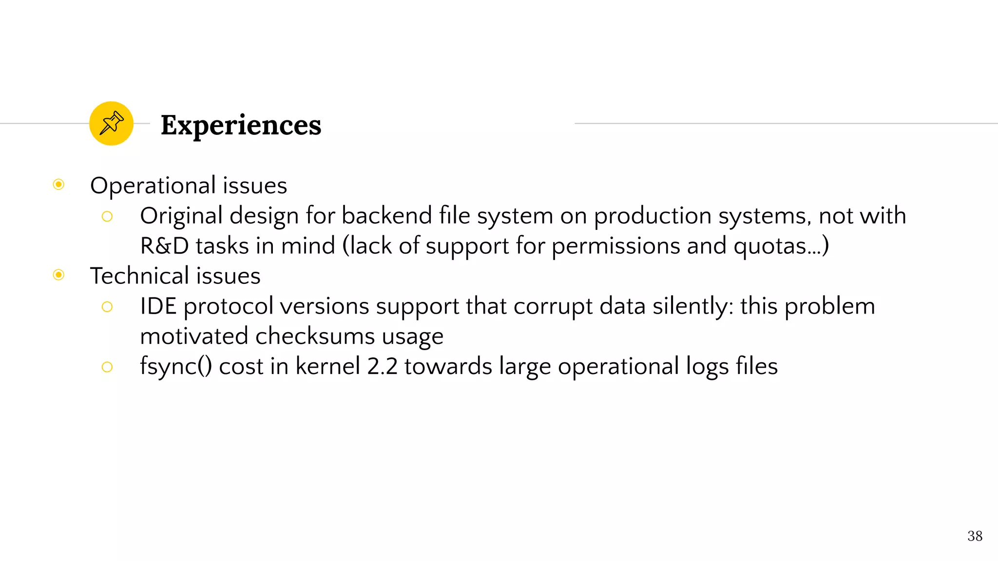 Experiences
◉ Operational issues
○ Original design for backend ﬁle system on production systems, not with
R&D tasks in mind (lack of support for permissions and quotas…)
◉ Technical issues
○ IDE protocol versions support that corrupt data silently: this problem
motivated checksums usage
○ fsync() cost in kernel 2.2 towards large operational logs ﬁles
38
 
