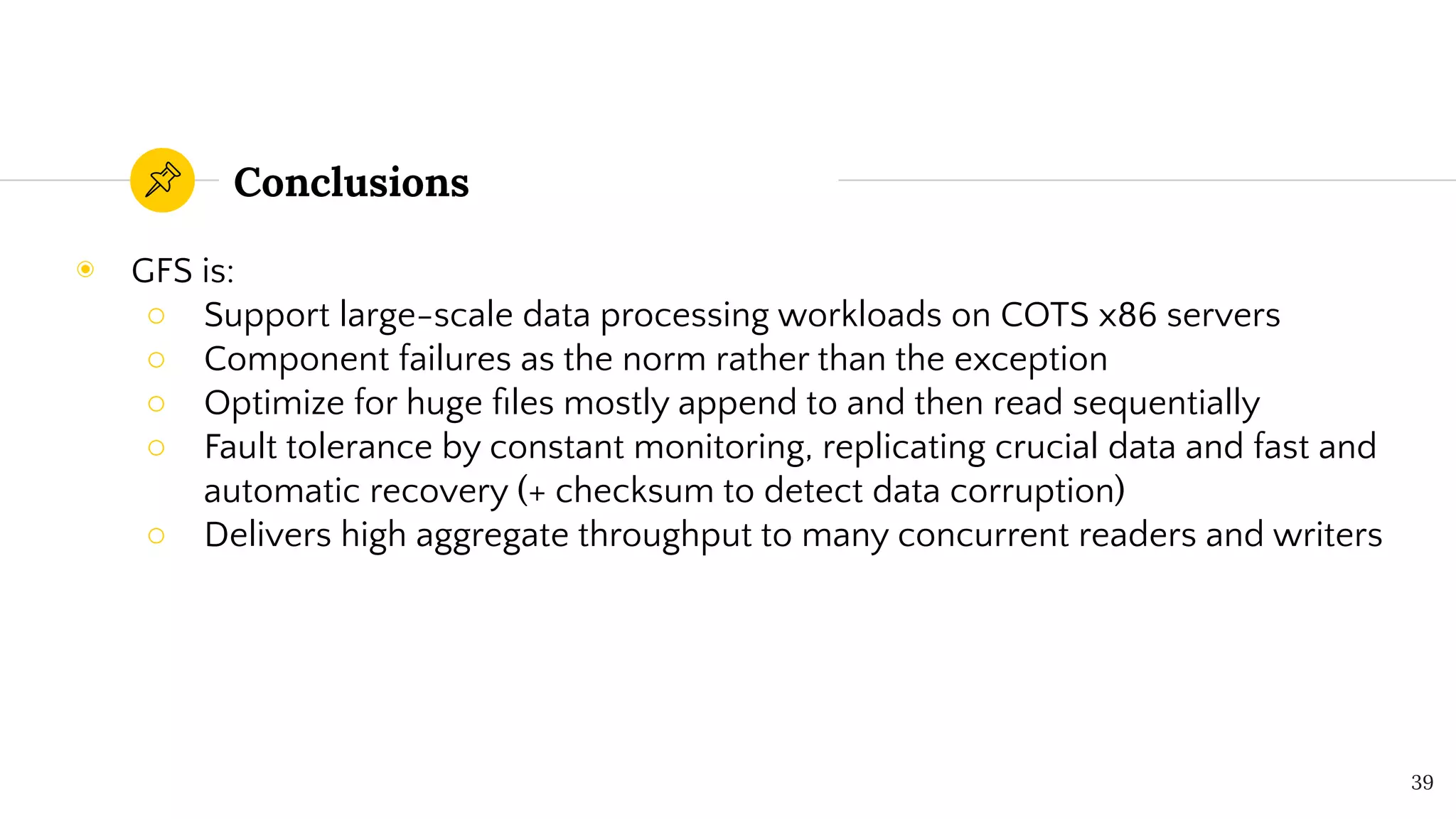 Conclusions
◉ GFS is:
○ Support large-scale data processing workloads on COTS x86 servers
○ Component failures as the norm rather than the exception
○ Optimize for huge ﬁles mostly append to and then read sequentially
○ Fault tolerance by constant monitoring, replicating crucial data and fast and
automatic recovery (+ checksum to detect data corruption)
○ Delivers high aggregate throughput to many concurrent readers and writers
39
 