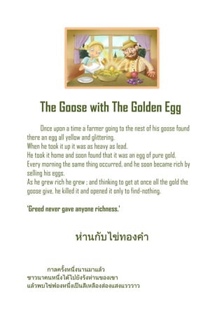 The Goose with The Golden Egg
Once upon a time a farmer going to the nest of his goose found
there an egg all yellow and glittering.
When he took it up it was as heavy as lead.
He took it home and soon found that it was an egg of pure gold.
Every morning the same thing occurred, and he soon became rich by
selling his eggs.
As he grew rich he grew ; and thinking to get at once all the gold the
goose give, he killed it and opened it only to find-nothing.
'Greed never gave anyone richness.'
 