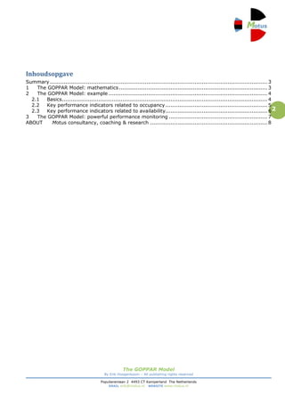 Inhoudsopgave
Summary .............................................................................................................................. 3
1   The GOPPAR Model: mathematics ...................................................................................... 3
2   The GOPPAR Model: example ............................................................................................ 4
  2.1  Basics ....................................................................................................................... 4
  2.2  Key performance indicators related to occupancy ........................................................... 5
  2.3  Key performance indicators related to availability........................................................... 6 2
3   The GOPPAR Model: powerful performance monitoring ......................................................... 7
ABOUT    Motus consultancy, coaching & research .................................................................... 8




                                                    The GOPPAR Model
                                          By Erik Hoogenboom – All publishing rights reserved

                                        Populierenlaan 2 4493 CT Kamperland The Netherlands
                                            EMAIL erik@motus.nl WEBSITE www.motus.nl
 