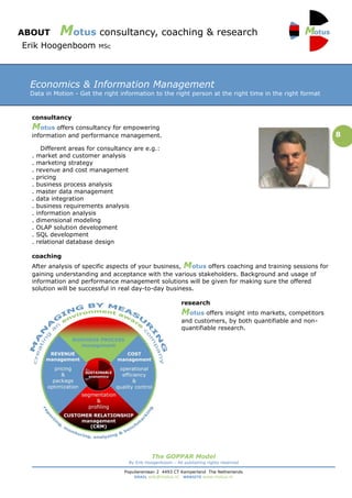 ABOUT         Motus consultancy, coaching & research
Erik Hoogenboom            MSc




 Economics & Information Management
 Data in Motion - Get the right information to the right person at the right time in the right format



  consultancy
  Motus offers consultancy for empowering
  information and performance management.                                                                      8
        Different areas for consultancy are e.g.:
  .   market and customer analysis
  .   marketing strategy
  .   revenue and cost management
  .   pricing
  .   business process analysis
  .   master data management
  .   data integration
  .   business requirements analysis
  .   information analysis
  .   dimensional modeling
  .   OLAP solution development
  .   SQL development
  .   relational database design

  coaching
  After analysis of specific aspects of your business, Motus offers coaching and training sessions for
  gaining understanding and acceptance with the various stakeholders. Background and usage of
  information and performance management solutions will be given for making sure the offered
  solution will be successful in real day-to-day business.

                                                              research
                                                              Motus offers insight into markets, competitors
                                                              and customers, by both quantifiable and non-
                                                              quantifiable research.




                                                The GOPPAR Model
                                      By Erik Hoogenboom – All publishing rights reserved

                                    Populierenlaan 2 4493 CT Kamperland The Netherlands
                                        EMAIL erik@motus.nl WEBSITE www.motus.nl
 