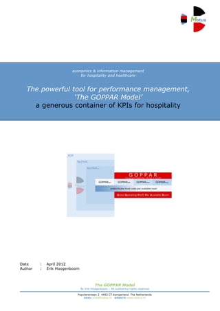 economics & information management
                            for hospitality and healthcare

                                                                                     1
   The powerful tool for performance management,
                 ‘The GOPPAR Model’
     a generous container of KPIs for hospitality




Date     :   April 2012
Author   :   Erik Hoogenboom



                                         The GOPPAR Model
                               By Erik Hoogenboom – All publishing rights reserved

                           Populierenlaan 2 4493 CT Kamperland The Netherlands
                               EMAIL erik@motus.nl WEBSITE www.motus.nl
 