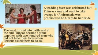 A wedding feast was celebrated but
Phineas came and want to take
avenge for Andromeda was
promised to he him to be her bride.
The feast turned into battle and at
the end Phineas became a stone
together with two hundred men who
did not hide their faces when
Perseus asked them to do so.
 