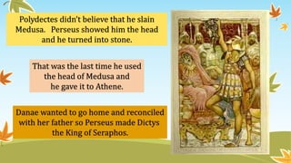 Polydectes didn’t believe that he slain
Medusa. Perseus showed him the head
and he turned into stone.
That was the last time he used
the head of Medusa and
he gave it to Athene.
Danae wanted to go home and reconciled
with her father so Perseus made Dictys
the King of Seraphos.
 