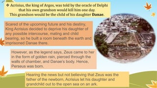  Acrisius, the king of Argos, was told by the oracle of Delphi
that his own grandson would kill him one day.
This grandson would be the child of his daughter Danae.
Scared of the upcoming future and his destiny,
King Acrisius decided to deprive his daughter of
any possible intercourse, mating and child
bearing, so he built a room beneath the earth and
imprisoned Danae there.
However, as the legend says, Zeus came to her
in the form of golden rain, pierced through the
walls of chamber, and Danae’s body. Hence,
Perseus was born.
Hearing the news but not believing that Zeus was the
father of the newborn, Acrisius let his daughter and
grandchild out to the open sea on an ark.
 