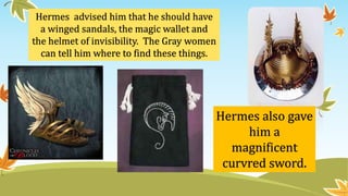 Hermes advised him that he should have
a winged sandals, the magic wallet and
the helmet of invisibility. The Gray women
can tell him where to find these things.
Hermes also gave
him a
magnificent
curvred sword.
 