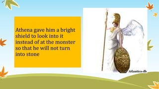 Athena gave him a bright
shield to look into it
instead of at the monster
so that he will not turn
into stone
 