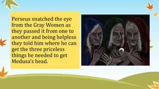 Perseus snatched the eye
from the Gray Women as
they passed it from one to
another and being helpless
they told him where he can
get the three priceless
things he needed to get
Medusa’s head.
 