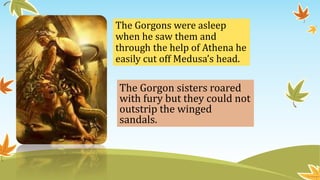 The Gorgons were asleep
when he saw them and
through the help of Athena he
easily cut off Medusa’s head.
The Gorgon sisters roared
with fury but they could not
outstrip the winged
sandals.
 