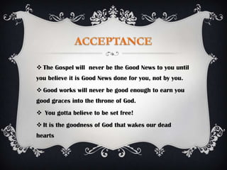  The Gospel will never be the Good News to you until
you believe it is Good News done for you, not by you.
 Good works will never be good enough to earn you
good graces into the throne of God.
 You gotta believe to be set free!
 It is the goodness of God that wakes our dead
hearts
 