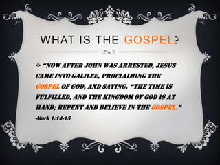 WHAT IS THE GOSPEL?

 “now after John was arrested, Jesus
came into Galilee, proclaiming the
gospel of god, and saying, “the time is
fulfilled, and the kingdom of God is at
hand; repent and believe in the gospel.”
-Mark 1:14-15
 