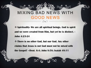 MIXING BAD NEWS WITH
       GOOD NEWS

 Spirituality- We are all spiritual beings. God is spirit
and we were created from Him, but yet he is distinct. -
John 4:23-24

 There is no other God, but our God. Any other
claims that Jesus is not God must not be mixed with
the Gospel! –Deut. 6:4; John 8:58; Isaiah 48:11
 