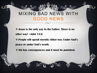 MIXING BAD NEWS WITH
       GOOD NEWS

 Jesus is the only way to the Father. There is no
other way! –John 14:6

 People will spend eternity either two: Under God’s
peace or under God’s wrath.

 Sin has consequences and it must be punished.
 