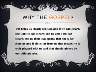 WHY THE GOSPEL?

It helps us clearly see God and if we can clearly
see God He can clearly see us and if He can
clearly see us then that means that sin is far
from us and if sin is far from us that means He is
truly pleased with us and that should always be
our ultimate aim.
 