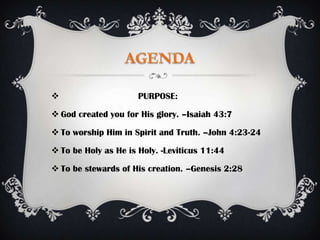                      PURPOSE:

 God created you for His glory. –Isaiah 43:7

 To worship Him in Spirit and Truth. –John 4:23-24

 To be Holy as He is Holy. -Leviticus 11:44

 To be stewards of His creation. –Genesis 2:28
 
