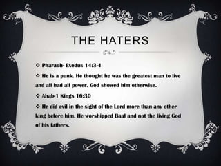 THE HATERS

 Pharaoh- Exodus 14:3-4
 He is a punk. He thought he was the greatest man to live
and all had all power. God showed him otherwise.
 Ahab-1 Kings 16:30
 He did evil in the sight of the Lord more than any other
king before him. He worshipped Baal and not the living God
of his fathers.
 