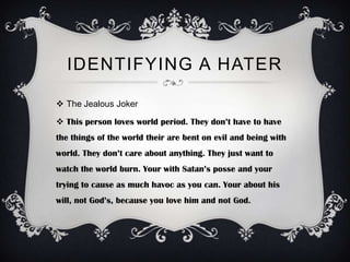 IDENTIFYING A HATER

 The Jealous Joker

 This person loves world period. They don’t have to have
the things of the world their are bent on evil and being with
world. They don’t care about anything. They just want to
watch the world burn. Your with Satan’s posse and your
trying to cause as much havoc as you can. Your about his
will, not God’s, because you love him and not God.
 