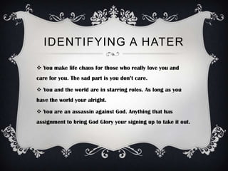 IDENTIFYING A HATER

 You make life chaos for those who really love you and
care for you. The sad part is you don’t care.

 You and the world are in starring roles. As long as you
have the world your alright.

 You are an assassin against God. Anything that has
assignment to bring God Glory your signing up to take it out.
 