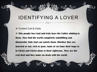 IDENTIFYING A LOVER

 Content Carl & Carla

 This people love God and truly have the Father abiding in
them. They find the world completely unfulfilling and
distasteful. Only God can satisfy them. Whether they are
married or not, rich or poor, fame or no fame their hope is
in Christ and Christ alone is their righteous. They are the
real deal and they make no deals with the world.
 