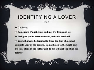 IDENTIFYING A LOVER

 Cautions:
 Remember it’s not Jesus and me, it’s Jesus and we
 God gifts you to serve mankind, not save mankind
 You will always be tempted to leave the One who called
you until your in the ground. Do not listen to the world and
it’s lies, abide in the Father and do His will and you shall live
forever
 