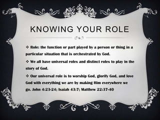 KNOWING YOUR ROLE

 Role: the function or part played by a person or thing in a
particular situation that is orchestrated by God.
 We all have universal roles and distinct roles to play in the
story of God.
 Our universal role is to worship God, glorify God, and love
God with everything we are by making Him everywhere we
go. John 4:23-24; Isaiah 43:7; Matthew 22:37-40
 