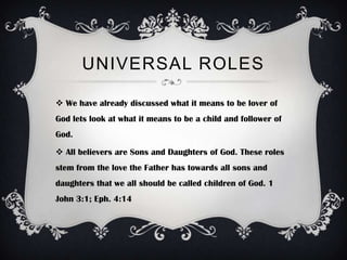 UNIVERSAL ROLES

 We have already discussed what it means to be lover of
God lets look at what it means to be a child and follower of
God.

 All believers are Sons and Daughters of God. These roles
stem from the love the Father has towards all sons and
daughters that we all should be called children of God. 1
John 3:1; Eph. 4:14
 