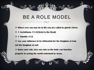 BE A ROLE MODEL

 Where ever you may be in life you are called to glorify Christ.

 1 Corinthians 11:1(Christ is the Head)

 1 Timothy 4:12

 Use your influence to be influential for the Kingdom of God,
not the Kingdom of self.

 Know your role, love you role so the body can function
properly in seeing the world redeemed by Jesus.
 