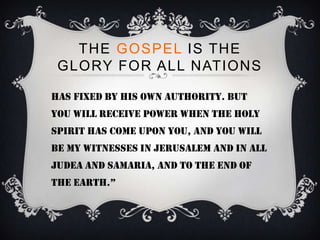 THE GOSPEL IS THE
 GLORY FOR ALL NATIONS

Has fixed by his own authority. But
you will receive power when the holy
spirit has come upon you, and you will
be my witnesses in jerusalem and in all
judea and samaria, and to the end of
the earth.”
 