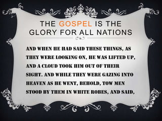 THE GOSPEL IS THE
 GLORY FOR ALL NATIONS

And when he had said these things, as
they were looking on, he was lifted up,
and a cloud took him out of their
sight. And while they were gazing into
heaven as he went, behold, tow men
stood by them in white robes, and said,
 