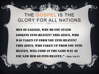 THE GOSPEL IS THE
 GLORY FOR ALL NATIONS

Men of galilee, why do you stand
looking into heaven? This jesus, who
was taken up form you into heaven?
This jesus, who taken up from you into
heaven, will come in the same way as
you saw him go into heaven.” –Acts 1:6-11
 