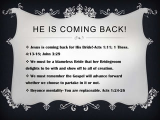 HE IS COMING BACK!

 Jesus is coming back for His Bride!-Acts 1:11; 1 Thess.
4:13-18; John 3:29
 We must be a blameless Bride that her Bridegroom
delights to be with and show off to all of creation.
 We must remember the Gospel will advance forward
whether we choose to partake in it or not.
 Beyonce mentality- You are replaceable. Acts 1:24-26
 